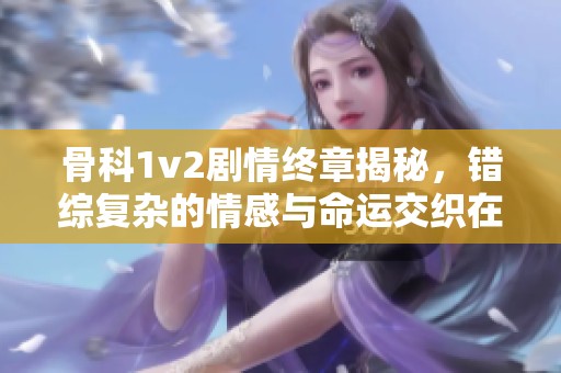 骨科1v2剧情终章揭秘，错综复杂的情感与命运交织在一起