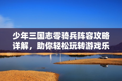 少年三国志零骑兵阵容攻略详解，助你轻松玩转游戏乐趣