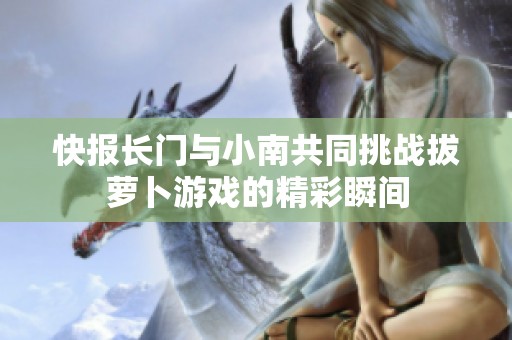 快报长门与小南共同挑战拔萝卜游戏的精彩瞬间