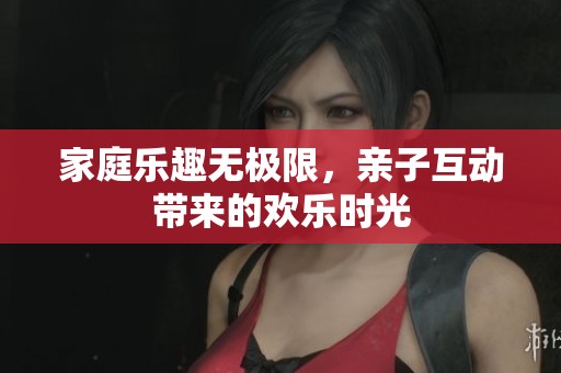 家庭乐趣无极限，亲子互动带来的欢乐时光