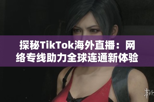探秘TikTok海外直播：网络专线助力全球连通新体验