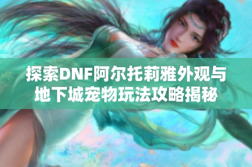 探索DNF阿尔托莉雅外观与地下城宠物玩法攻略揭秘