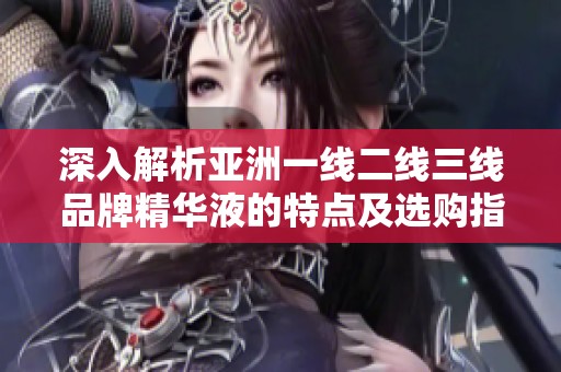 深入解析亚洲一线二线三线品牌精华液的特点及选购指南