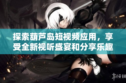 探索葫芦岛短视频应用，享受全新视听盛宴和分享乐趣