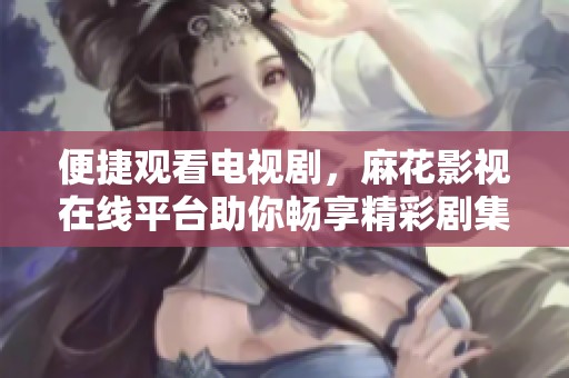 便捷观看电视剧，麻花影视在线平台助你畅享精彩剧集
