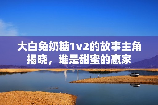 大白兔奶糖1v2的故事主角揭晓，谁是甜蜜的赢家