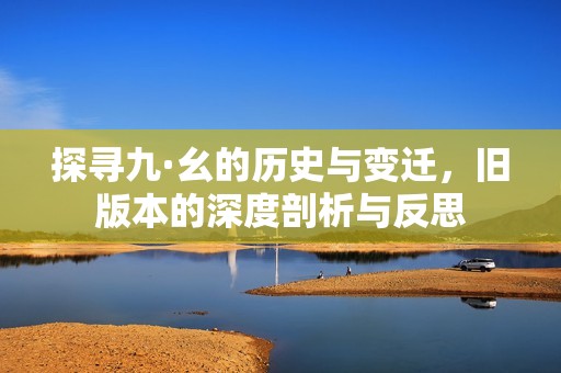 探寻九·幺的历史与变迁，旧版本的深度剖析与反思