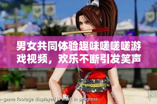 男女共同体验趣味嗟嗟嗟游戏视频，欢乐不断引发笑声盛宴