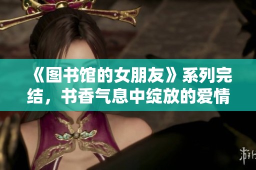 《图书馆的女朋友》系列完结，书香气息中绽放的爱情故事