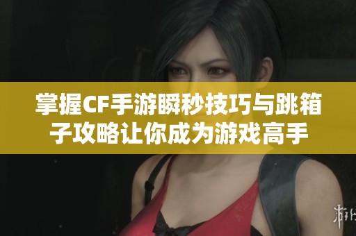 掌握CF手游瞬秒技巧与跳箱子攻略让你成为游戏高手