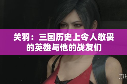 关羽：三国历史上令人敬畏的英雄与他的战友们
