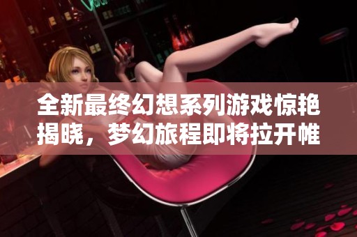 全新最终幻想系列游戏惊艳揭晓，梦幻旅程即将拉开帷幕