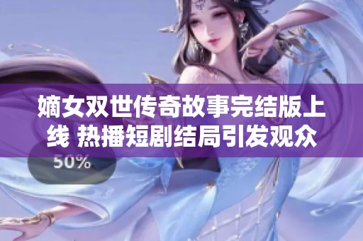 嫡女双世传奇故事完结版上线 热播短剧结局引发观众热议