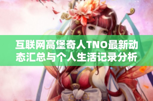 互联网高堡奇人TNO最新动态汇总与个人生活记录分析
