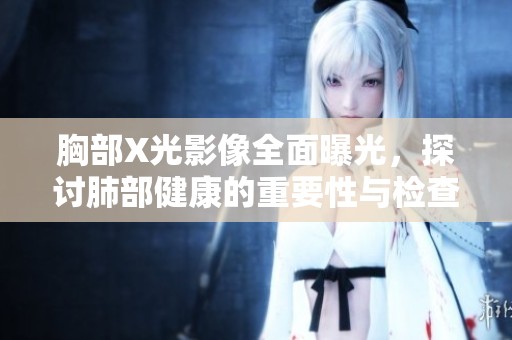 胸部X光影像全面曝光，探讨肺部健康的重要性与检查必要性