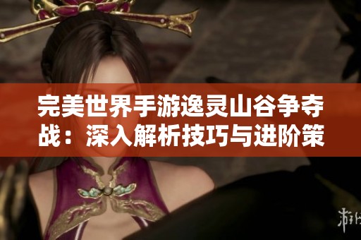 完美世界手游逸灵山谷争夺战：深入解析技巧与进阶策略攻略
