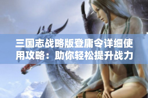 三国志战略版登庸令详细使用攻略：助你轻松提升战力的秘籍