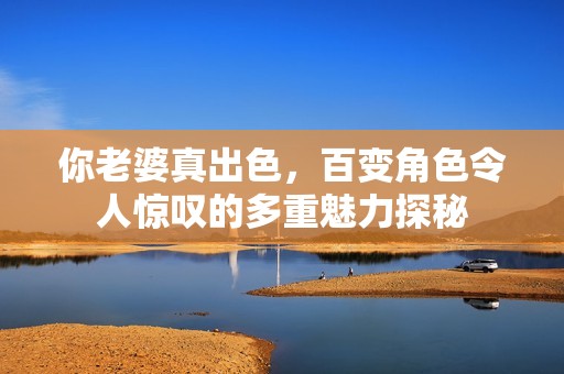 你老婆真出色，百变角色令人惊叹的多重魅力探秘