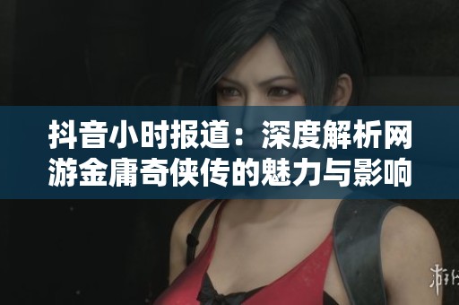 抖音小时报道：深度解析网游金庸奇侠传的魅力与影响