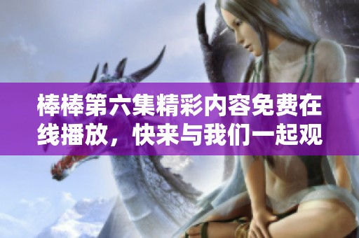 棒棒第六集精彩内容免费在线播放，快来与我们一起观看吧