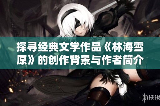 探寻经典文学作品《林海雪原》的创作背景与作者简介