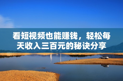 看短视频也能赚钱，轻松每天收入三百元的秘诀分享