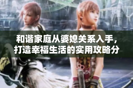 和谐家庭从婆媳关系入手，打造幸福生活的实用攻略分享
