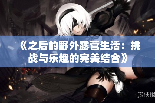 《之后的野外露营生活：挑战与乐趣的完美结合》