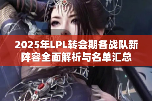2025年LPL转会期各战队新阵容全面解析与名单汇总