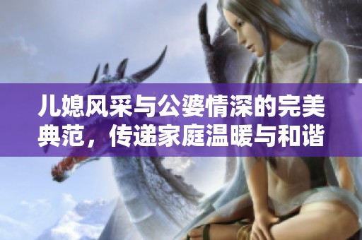 儿媳风采与公婆情深的完美典范，传递家庭温暖与和谐