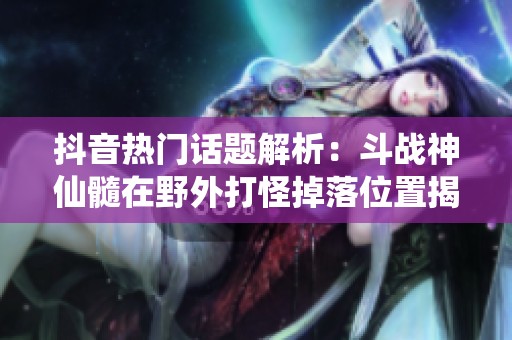 抖音热门话题解析：斗战神仙髓在野外打怪掉落位置揭秘