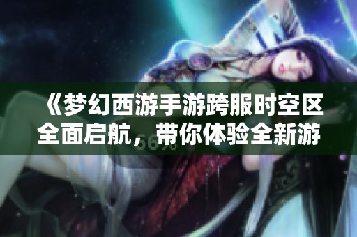 《梦幻西游手游跨服时空区全面启航，带你体验全新游戏魅力》