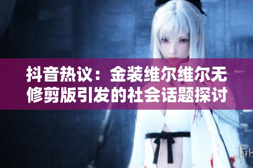 抖音热议：金装维尔维尔无修剪版引发的社会话题探讨