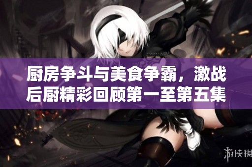 厨房争斗与美食争霸，激战后厨精彩回顾第一至第五集