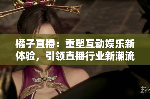 橘子直播：重塑互动娱乐新体验，引领直播行业新潮流