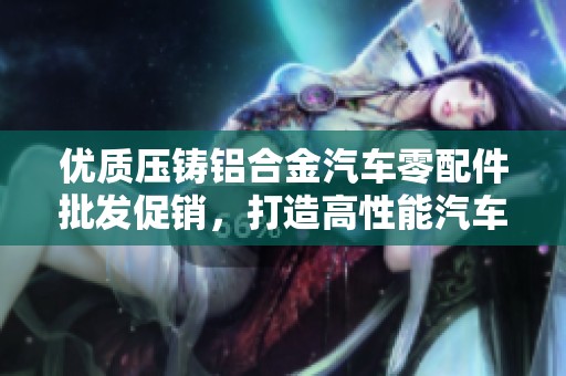 优质压铸铝合金汽车零配件批发促销，打造高性能汽车配件选择