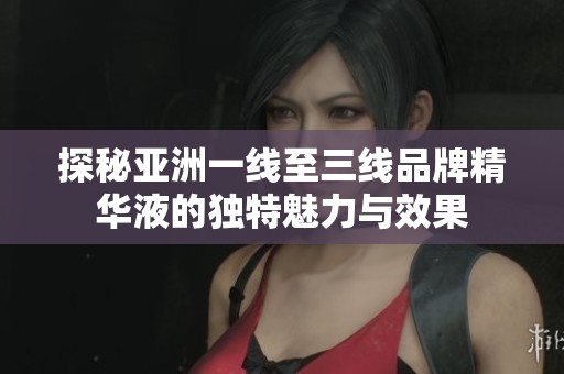 探秘亚洲一线至三线品牌精华液的独特魅力与效果