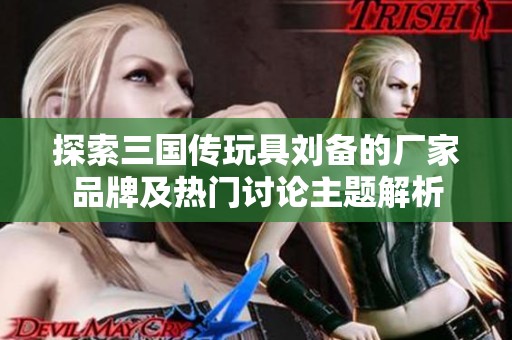 探索三国传玩具刘备的厂家品牌及热门讨论主题解析