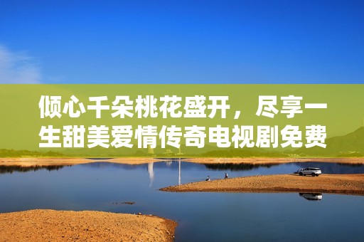 倾心千朵桃花盛开，尽享一生甜美爱情传奇电视剧免费观看