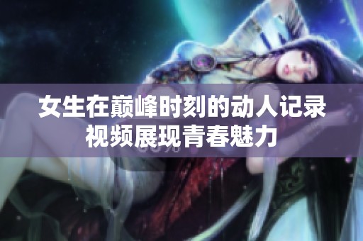 女生在巅峰时刻的动人记录视频展现青春魅力