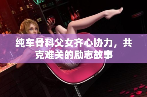 纯车骨科父女齐心协力，共克难关的励志故事