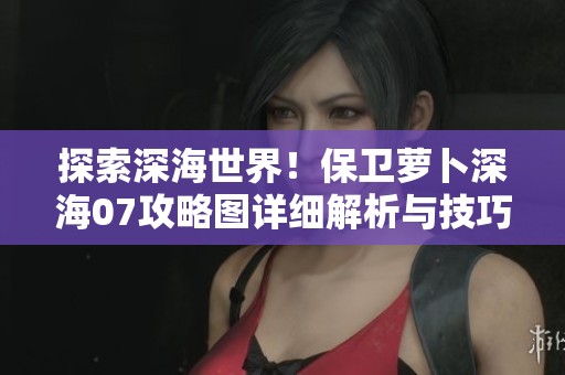 探索深海世界！保卫萝卜深海07攻略图详细解析与技巧分享