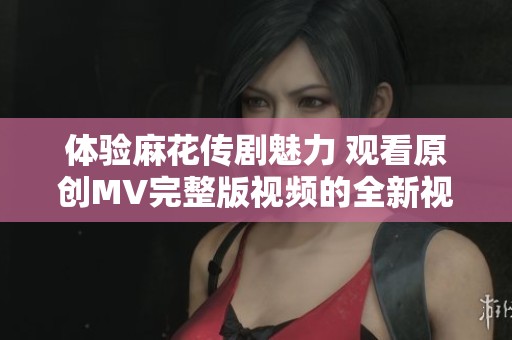 体验麻花传剧魅力 观看原创MV完整版视频的全新视角