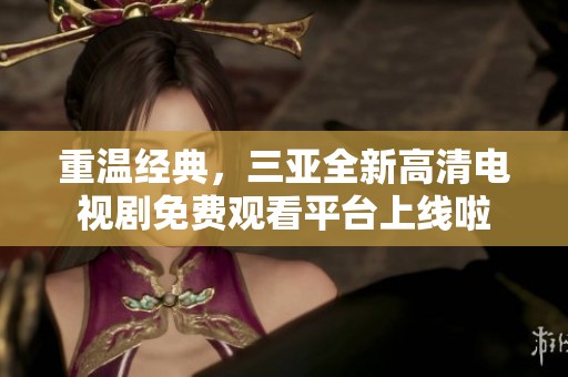 重温经典，三亚全新高清电视剧免费观看平台上线啦
