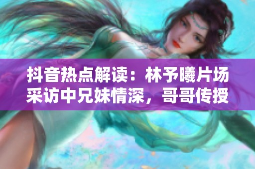 抖音热点解读：林予曦片场采访中兄妹情深，哥哥传授演技秘籍