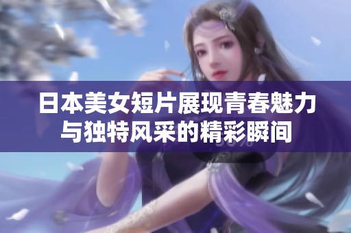 日本美女短片展现青春魅力与独特风采的精彩瞬间