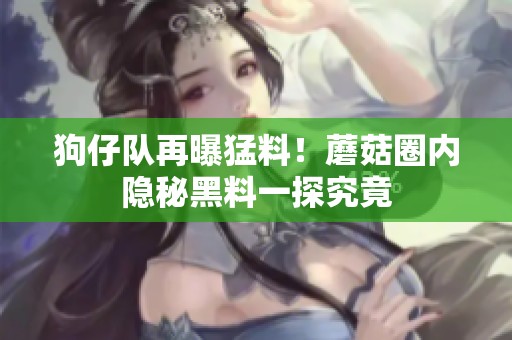 狗仔队再曝猛料！蘑菇圈内隐秘黑料一探究竟