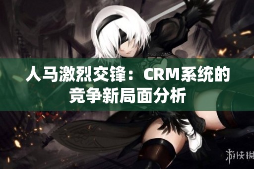 人马激烈交锋：CRM系统的竞争新局面分析