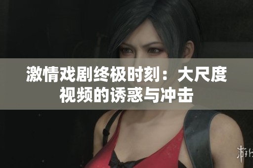 激情戏剧终极时刻：大尺度视频的诱惑与冲击