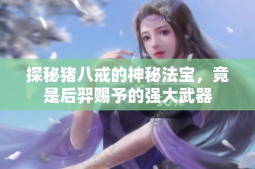 探秘猪八戒的神秘法宝，竟是后羿赐予的强大武器